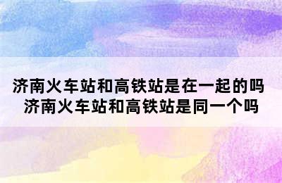 济南火车站和高铁站是在一起的吗 济南火车站和高铁站是同一个吗